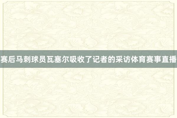赛后马刺球员瓦塞尔吸收了记者的采访体育赛事直播
