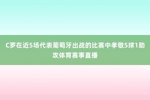 C罗在近5场代表葡萄牙出战的比赛中孝敬5球1助攻体育赛事直播