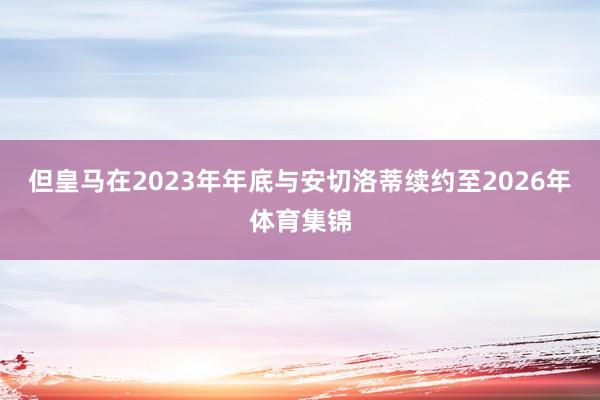 但皇马在2023年年底与安切洛蒂续约至2026年体育集锦
