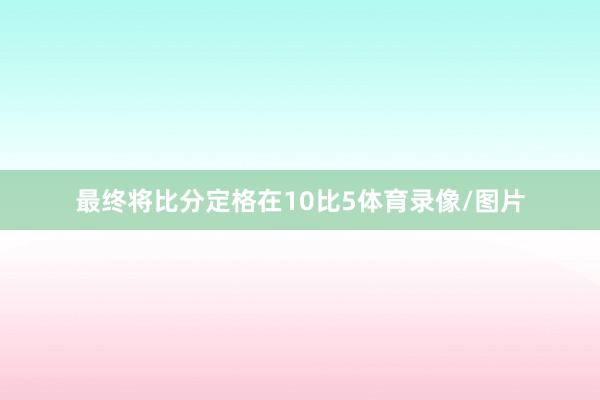 最终将比分定格在10比5体育录像/图片