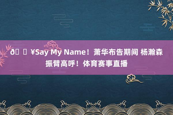🔥Say My Name！萧华布告期间 杨瀚森振臂高呼！体育赛事直播
