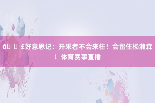 💣好意思记：开采者不会来往！会留住杨瀚森！体育赛事直播