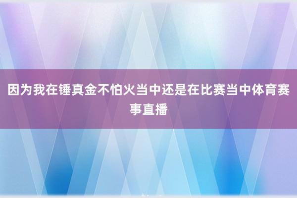 因为我在锤真金不怕火当中还是在比赛当中体育赛事直播