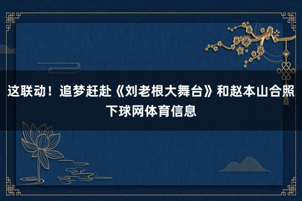 这联动！追梦赶赴《刘老根大舞台》和赵本山合照下球网体育信息