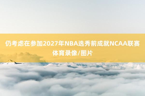 仍考虑在参加2027年NBA选秀前成就NCAA联赛体育录像/图片