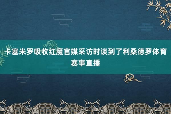卡塞米罗吸收红魔官媒采访时谈到了利桑德罗体育赛事直播