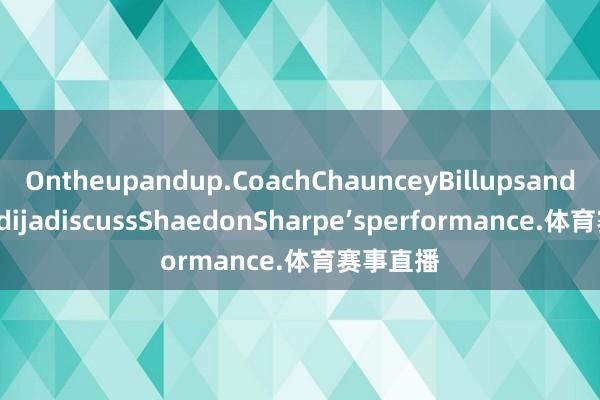 Ontheupandup.CoachChaunceyBillupsandDeniAvdijadiscussShaedonSharpe’sperformance.体育赛事直播