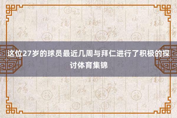 这位27岁的球员最近几周与拜仁进行了积极的探讨体育集锦