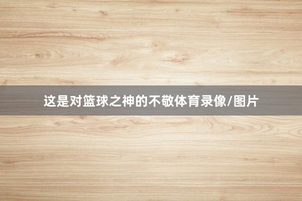 这是对篮球之神的不敬体育录像/图片