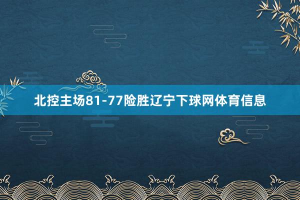 北控主场81-77险胜辽宁下球网体育信息