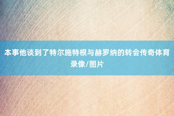 本事他谈到了特尔施特根与赫罗纳的转会传奇体育录像/图片