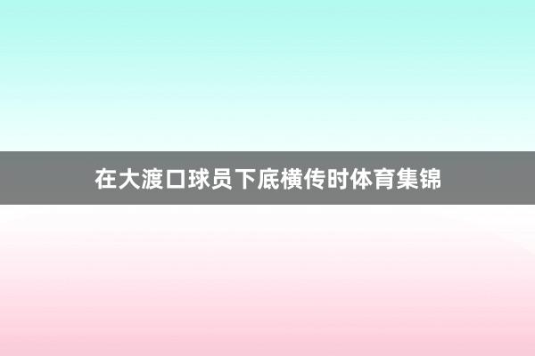 在大渡口球员下底横传时体育集锦