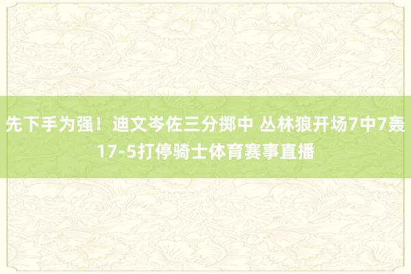 先下手为强！迪文岑佐三分掷中 丛林狼开场7中7轰17-5打停骑士体育赛事直播