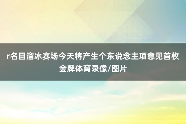 r名目溜冰赛场今天将产生个东说念主项意见首枚金牌体育录像/图片