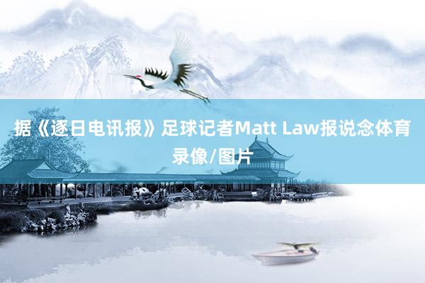 据《逐日电讯报》足球记者Matt Law报说念体育录像/图片