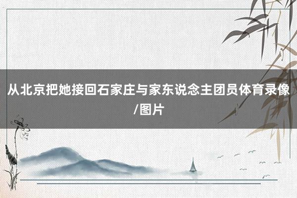 从北京把她接回石家庄与家东说念主团员体育录像/图片